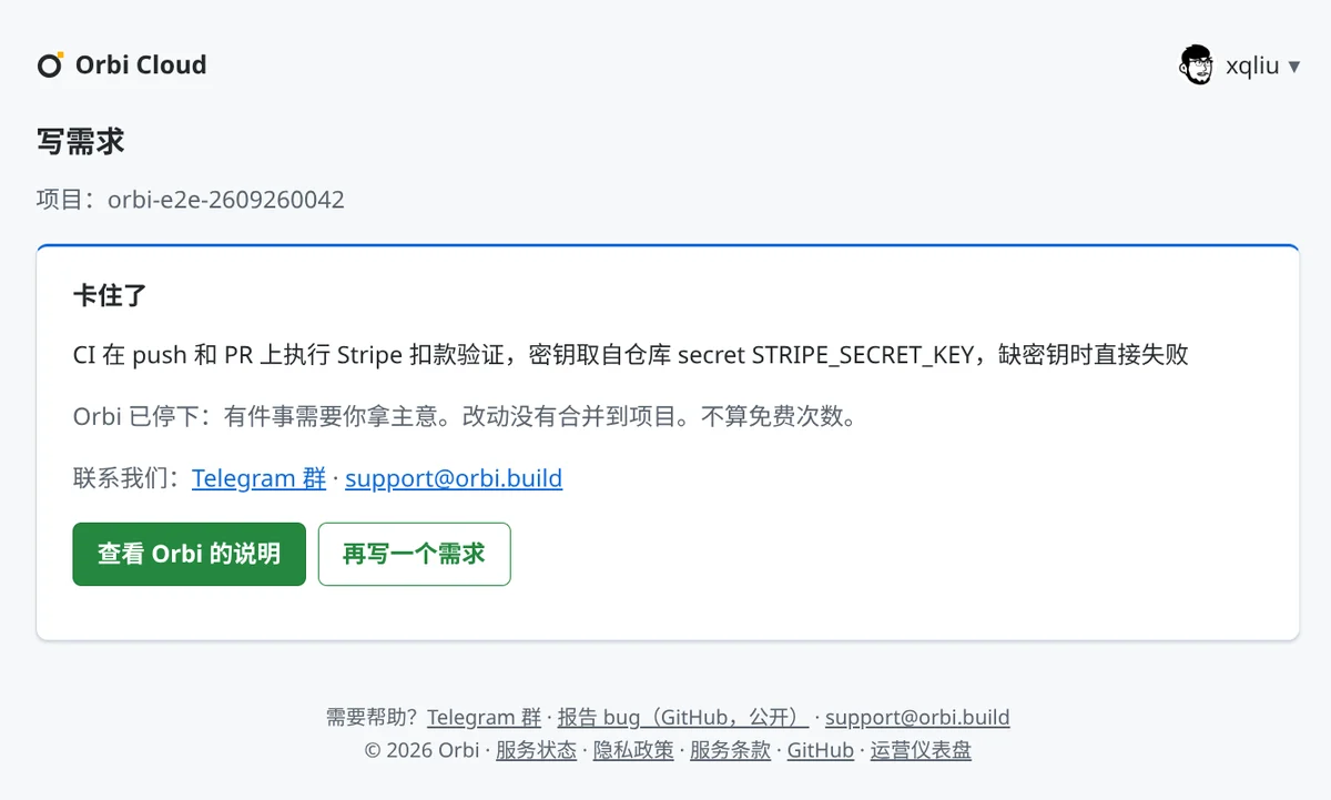 卡住了：CI 在 push 和 PR 上执行 Stripe 扣款验证，密钥取自仓库 secret STRIPE_SECRET_KEY，缺密钥时直接失败。Orbi 已停下：有件事需要你拿主意。改动没有合并到项目。不算免费次数。联系我们：Telegram 群、support@orbi.build。按钮：查看 Orbi 的说明、再写一个需求。